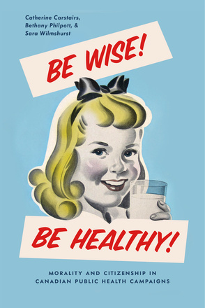 Cover: Be Wise! Be Healthy!: Morality and Citizenship in Candian Public Health Campaigns, by Catherine Carstairs, Bethany Philpott, and Sara Wilmshurst. illustration: a young white girl with blonde hair holds up a glass of milk and looks out of the page.