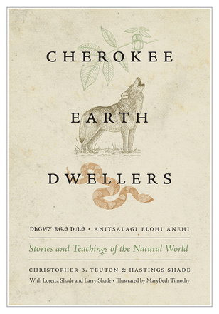Cover: Cherokee Earth Dwellers: Stories and Teachings of the Natural World, by Christopher B. Teuton and Hastings Shade, with Loretta Shade and Larry Shade, illustrated by MaryBeth Timothy. Illustration: the leaves from an American chestnut tree; a howling wolf; and a cottonmouth snake. The title is also translated into Cherokee: Anitselagi Elohi Anehi, in both Latin script and Cherokee syllabary.