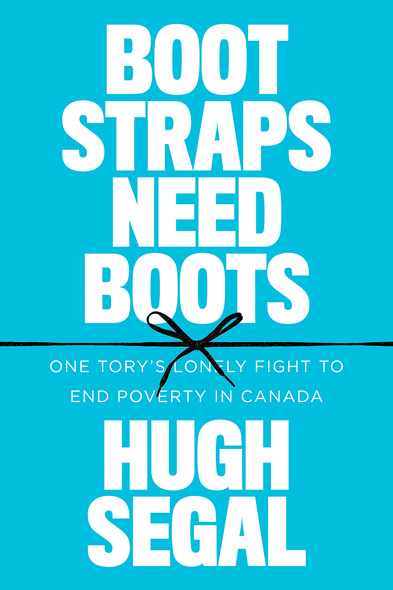 Cover: Bootstraps Need Boots: One Tory&#039;s Lonely Fight to End Poverty in Canada, by Hugh Segal. typeface: The words Hugh Segal are in large, dotted white typeface at the top of the page, the words Boostraps need Boots are in smaller dotted yellow typeface below, and the words One Tory&#039;s Lonely Fight to End Poverty in Canada are in smaller red typeface at the bottom of the page.