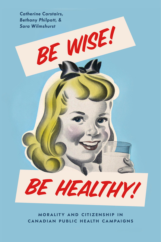 Cover: Be Wise! Be Healthy!: Morality and Citizenship in Candian Public Health Campaigns, by Catherine Carstairs, Bethany Philpott, and Sara Wilmshurst. illustration: a young white girl with blonde hair holds up a glass of milk and looks out of the page.